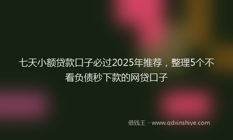 七天小额贷款口子必过2025年推荐，整理5个不看负债秒下款的网贷口子