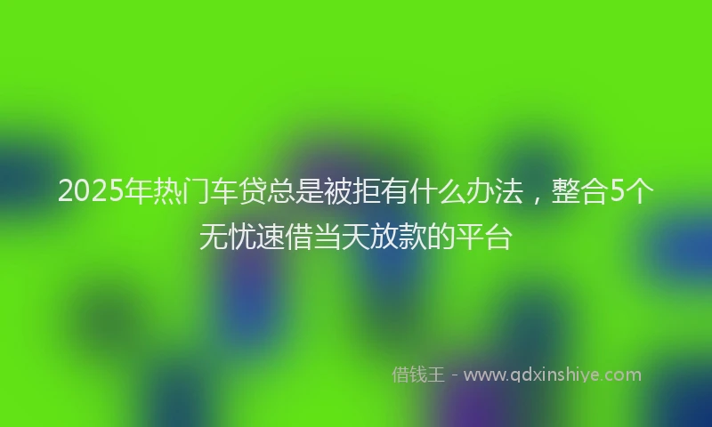 2025年热门车贷总是被拒有什么办法，整合5个无忧速借当天放款的平台