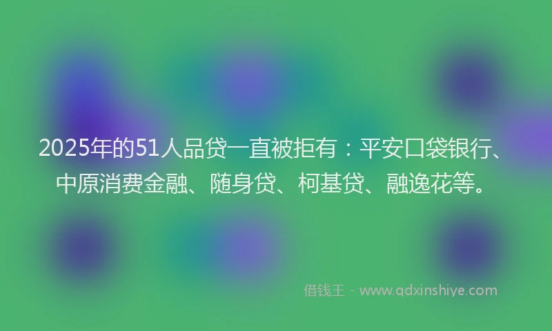 2025年的51人品贷一直被拒有：平安口袋银行、中原消费金融、随身贷、柯基贷、融逸花等。