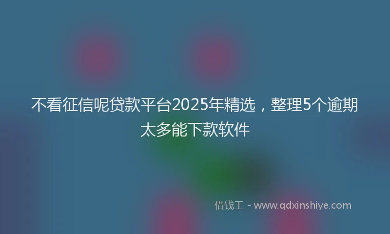 不看征信呢贷款平台2025年精选，整理5个逾期太多能下款软件
