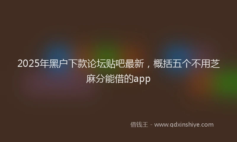 2025年黑户下款论坛贴吧最新，概括五个不用芝麻分能借的app