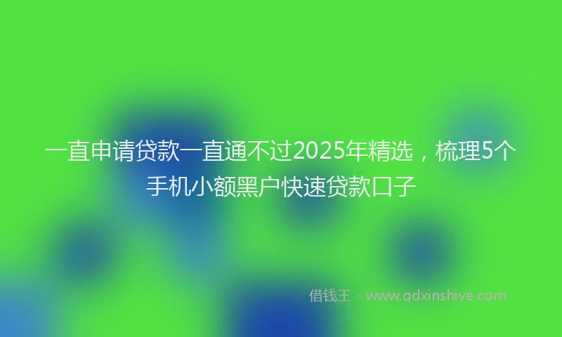 一直申请贷款一直通不过2025年精选，梳理5个手机小额黑户快速贷款口子