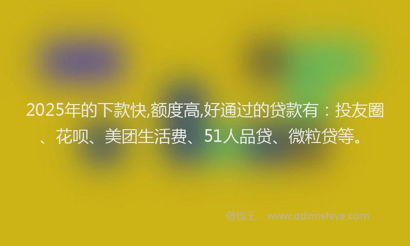2025年的下款快,额度高,好通过的贷款有：投友圈、花呗、美团生活费、51人品贷、微粒贷等。