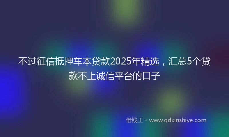 不过征信抵押车本贷款2025年精选，汇总5个贷款不上诚信平台的口子