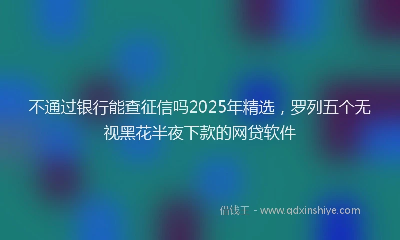 不通过银行能查征信吗2025年精选，罗列五个无视黑花半夜下款的网贷软件