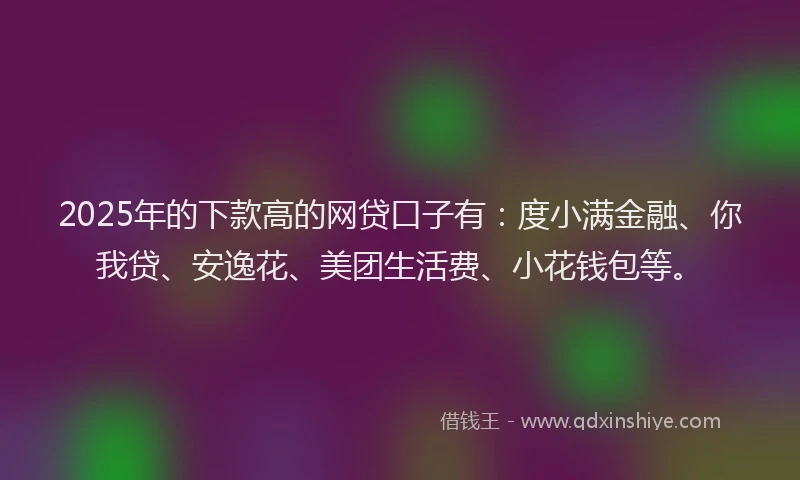 2025年的下款高的网贷口子有：度小满金融、你我贷、安逸花、美团生活费、小花钱包等。