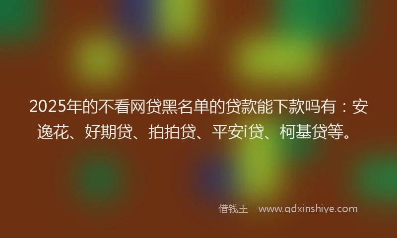 2025年的不看网贷黑名单的贷款能下款吗有：安逸花、好期贷、拍拍贷、平安i贷、柯基贷等。
