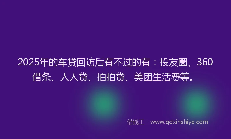 2025年的车贷回访后有不过的有：投友圈、360借条、人人贷、拍拍贷、美团生活费等。