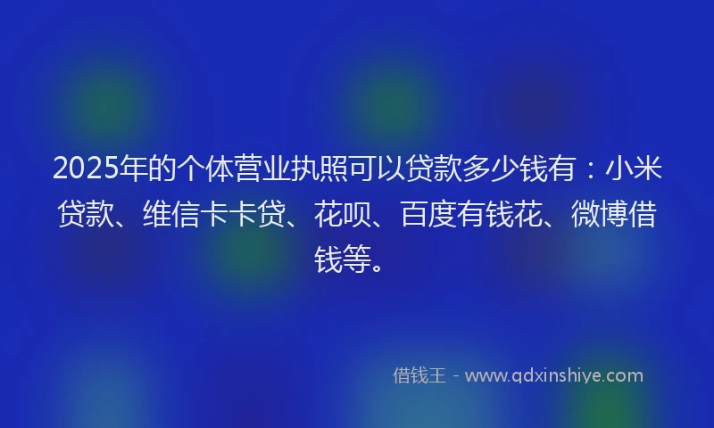 2025年的个体营业执照可以贷款多少钱有：小米贷款、维信卡卡贷、花呗、百度有钱花、微博借钱等。