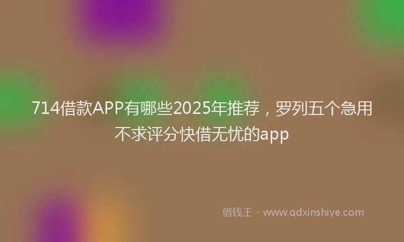 714借款APP有哪些2025年推荐，罗列五个急用不求评分快借无忧的app