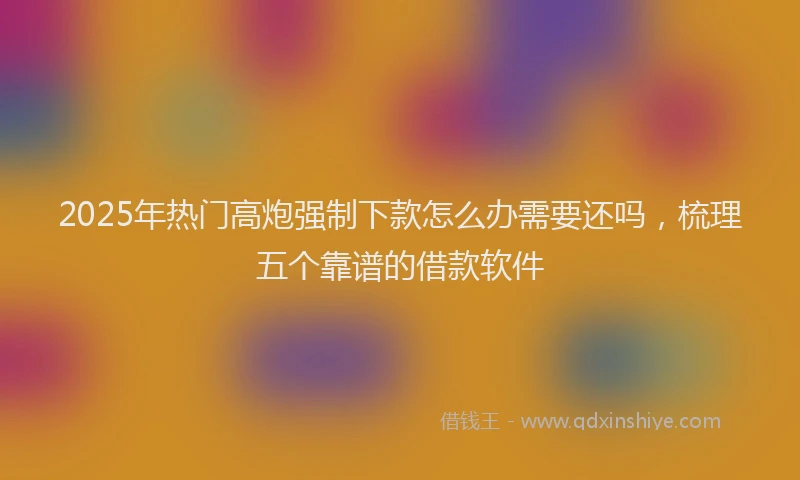 2025年热门高炮强制下款怎么办需要还吗，梳理五个靠谱的借款软件