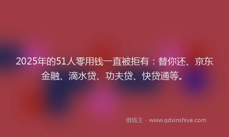 2025年的51人零用钱一直被拒有：替你还、京东金融、滴水贷、功夫贷、快贷通等。