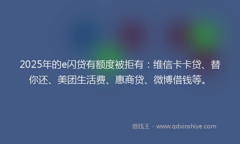 2025年的e闪贷有额度被拒有：维信卡卡贷、替你还、美团生活费、惠商贷、微博借钱等。