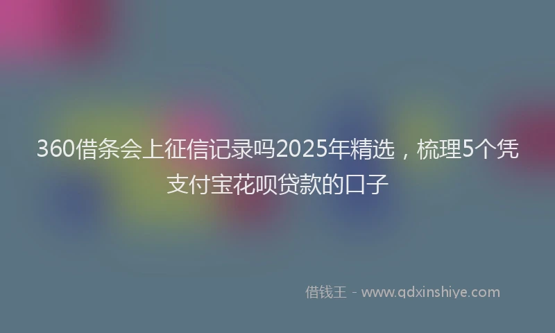360借条会上征信记录吗2025年精选，梳理5个凭支付宝花呗贷款的口子