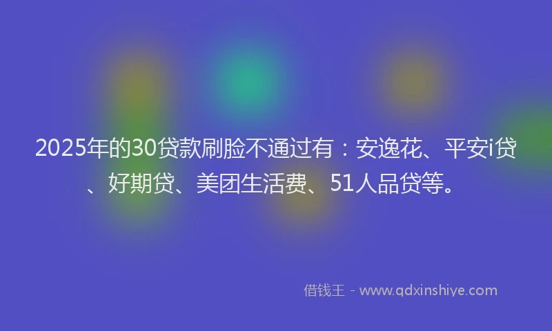2025年的30贷款刷脸不通过有：安逸花、平安i贷、好期贷、美团生活费、51人品贷等。