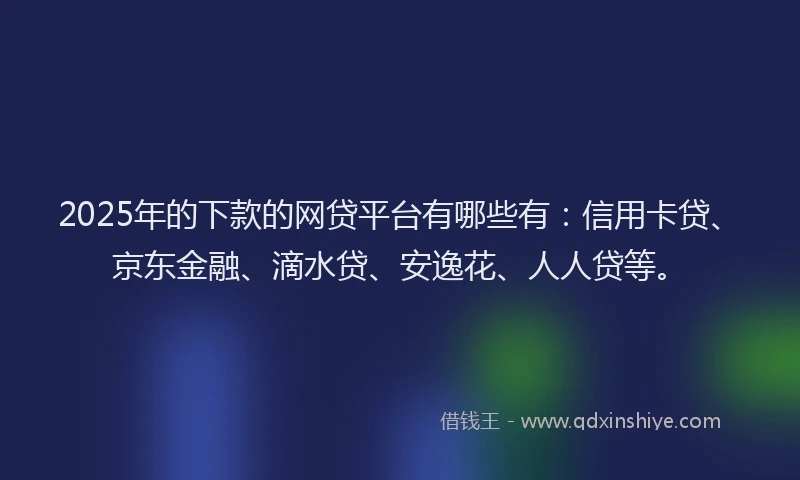 2025年的下款的网贷平台有哪些有：信用卡贷、京东金融、滴水贷、安逸花、人人贷等。