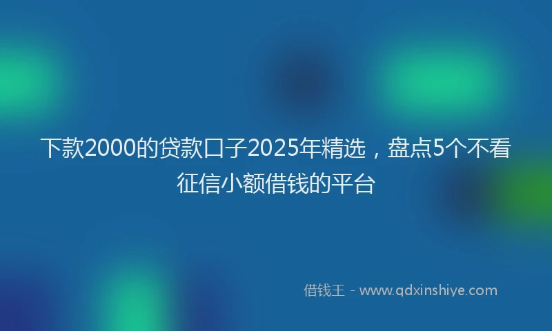 下款2000的贷款口子2025年精选，盘点5个不看征信小额借钱的平台