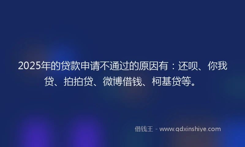 2025年的贷款申请不通过的原因有：还呗、你我贷、拍拍贷、微博借钱、柯基贷等。