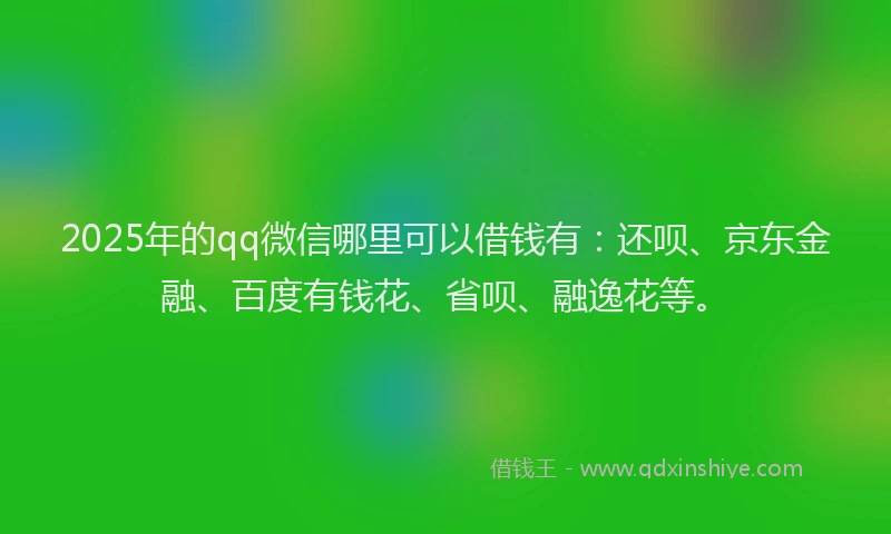 2025年的qq微信哪里可以借钱有：还呗、京东金融、百度有钱花、省呗、融逸花等。