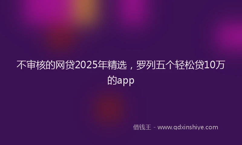 不审核的网贷2025年精选，罗列五个轻松贷10万的app