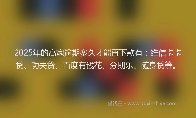 2025年的高炮逾期多久才能再下款有：维信卡卡贷、功夫贷、百度有钱花、分期乐、随身贷等。