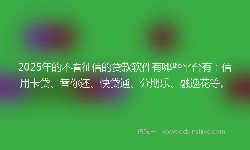 2025年的不看征信的贷款软件有哪些平台有：信用卡贷、替你还、快贷通、分期乐、融逸花等。