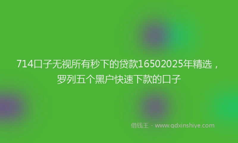 714口子无视所有秒下的贷款16502025年精选，罗列五个黑户快速下款的口子