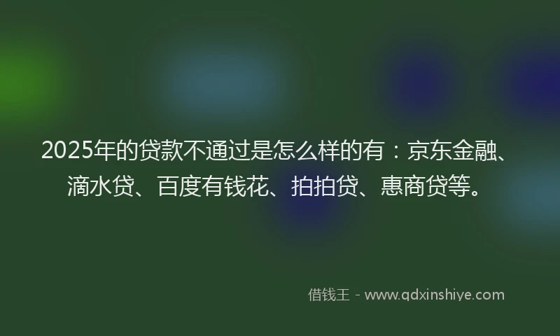 2025年的贷款不通过是怎么样的有：京东金融、滴水贷、百度有钱花、拍拍贷、惠商贷等。