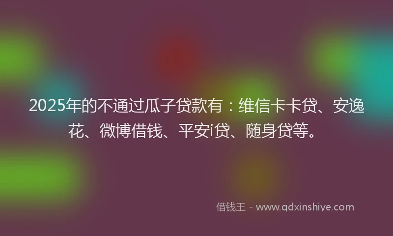 2025年的不通过瓜子贷款有：维信卡卡贷、安逸花、微博借钱、平安i贷、随身贷等。