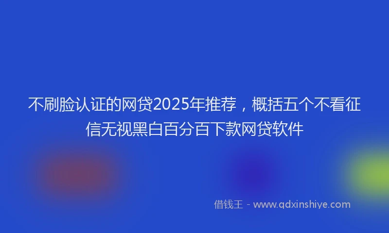 不刷脸认证的网贷2025年推荐，概括五个不看征信无视黑白百分百下款网贷软件