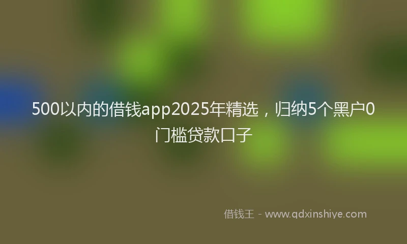 500以内的借钱app2025年精选，归纳5个黑户0门槛贷款口子