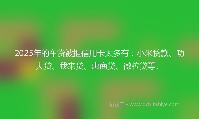 2025年的车贷被拒信用卡太多有：小米贷款、功夫贷、我来贷、惠商贷、微粒贷等。