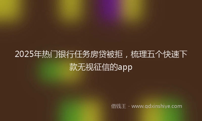 2025年热门银行任务房贷被拒，梳理五个快速下款无视征信的app