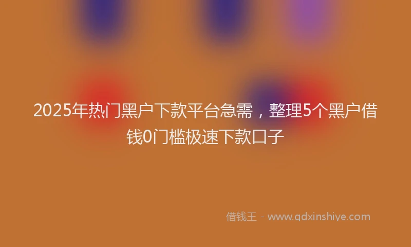 2025年热门黑户下款平台急需，整理5个黑户借钱0门槛极速下款口子