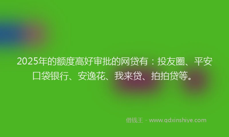2025年的额度高好审批的网贷有：投友圈、平安口袋银行、安逸花、我来贷、拍拍贷等。