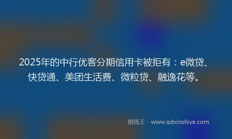 2025年的中行优客分期信用卡被拒有：e微贷、快贷通、美团生活费、微粒贷、融逸花等。