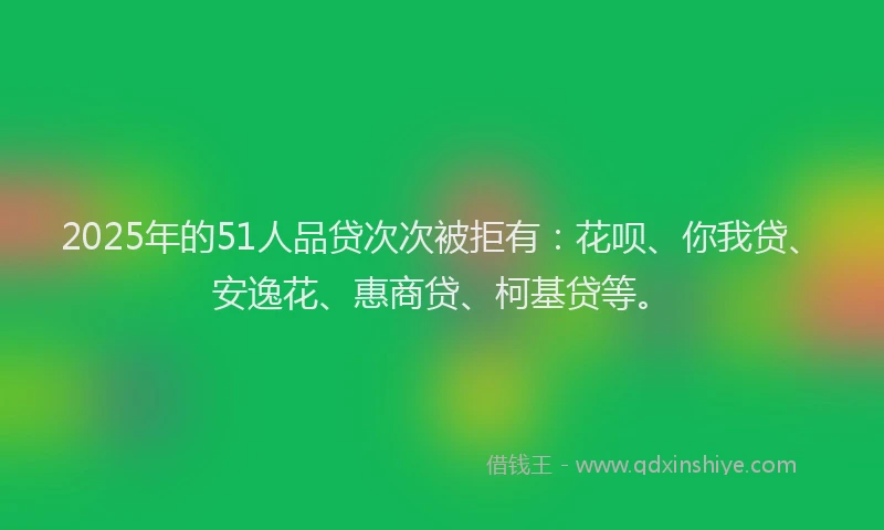 2025年的51人品贷次次被拒有：花呗、你我贷、安逸花、惠商贷、柯基贷等。
