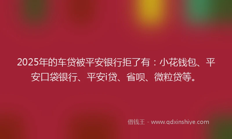 2025年的车贷被平安银行拒了有：小花钱包、平安口袋银行、平安i贷、省呗、微粒贷等。
