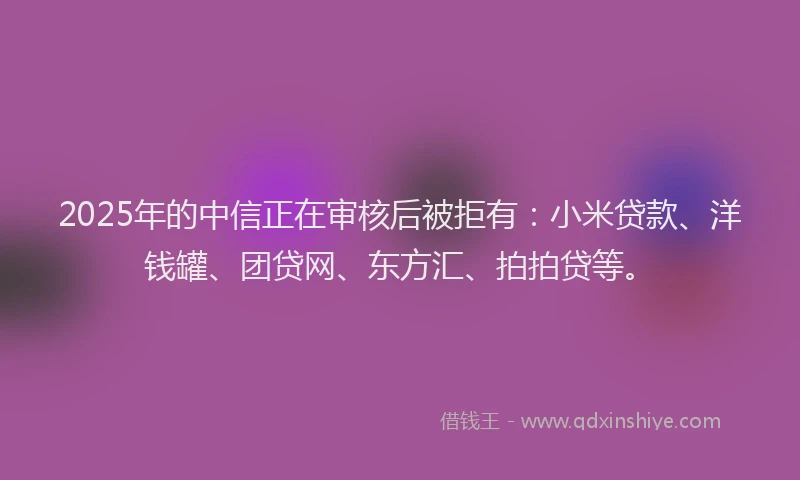 2025年的中信正在审核后被拒有：小米贷款、洋钱罐、团贷网、东方汇、拍拍贷等。