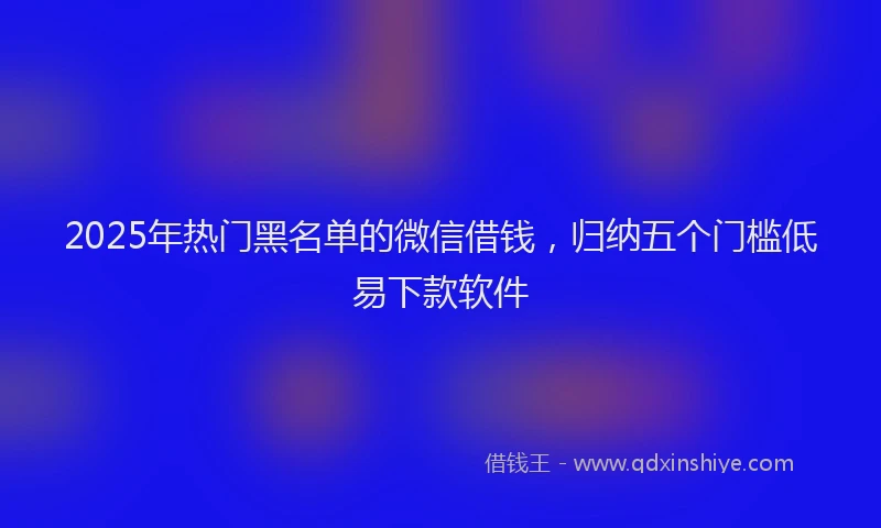 2025年热门黑名单的微信借钱，归纳五个门槛低易下款软件