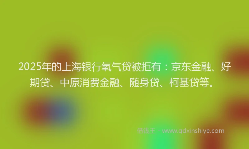 2025年的上海银行氧气贷被拒有：京东金融、好期贷、中原消费金融、随身贷、柯基贷等。