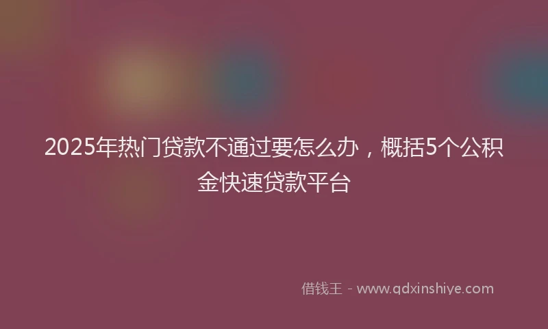 2025年热门贷款不通过要怎么办，概括5个公积金快速贷款平台