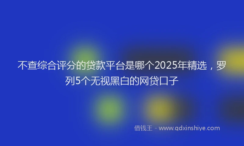 不查综合评分的贷款平台是哪个2025年精选，罗列5个无视黑白的网贷口子