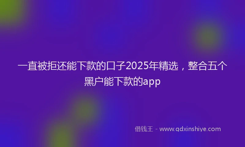 一直被拒还能下款的口子2025年精选，整合五个黑户能下款的app