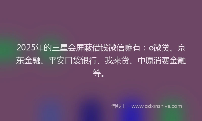 2025年的三星会屏蔽借钱微信嘛有：e微贷、京东金融、平安口袋银行、我来贷、中原消费金融等。