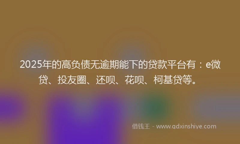2025年的高负债无逾期能下的贷款平台有：e微贷、投友圈、还呗、花呗、柯基贷等。