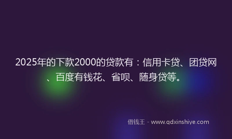 2025年的下款2000的贷款有：信用卡贷、团贷网、百度有钱花、省呗、随身贷等。
