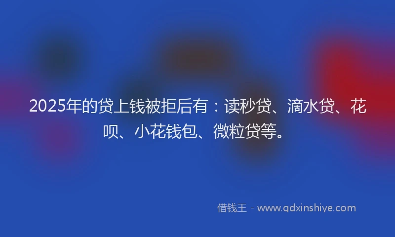 2025年的贷上钱被拒后有：读秒贷、滴水贷、花呗、小花钱包、微粒贷等。