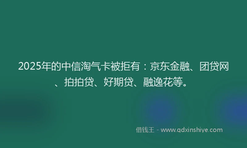 2025年的中信淘气卡被拒有：京东金融、团贷网、拍拍贷、好期贷、融逸花等。
