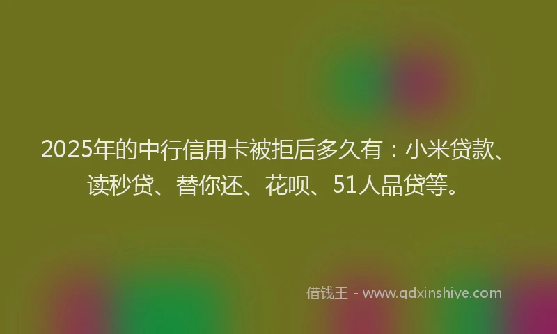 2025年的中行信用卡被拒后多久有：小米贷款、读秒贷、替你还、花呗、51人品贷等。